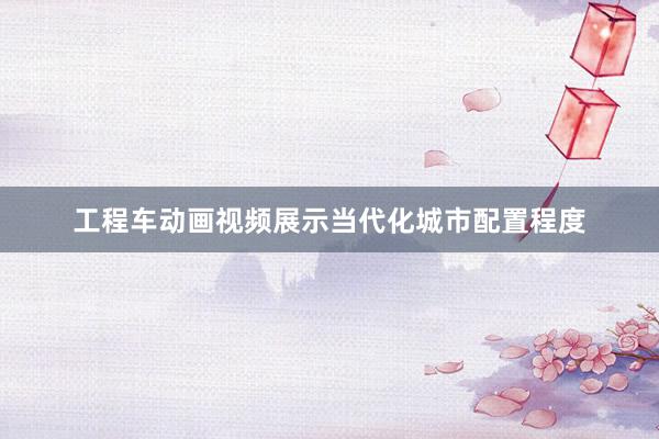 工程车动画视频展示当代化城市配置程度