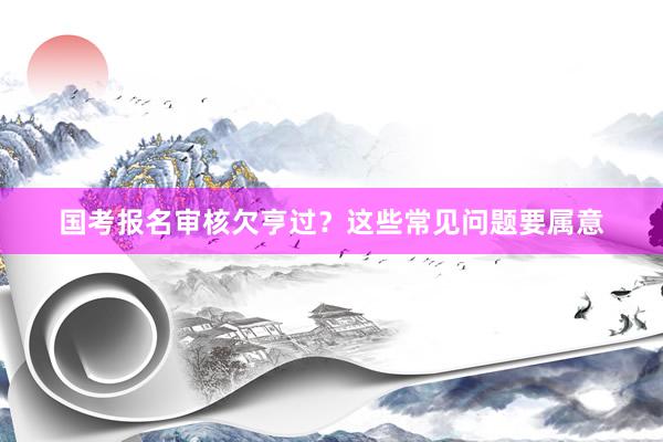 国考报名审核欠亨过？这些常见问题要属意